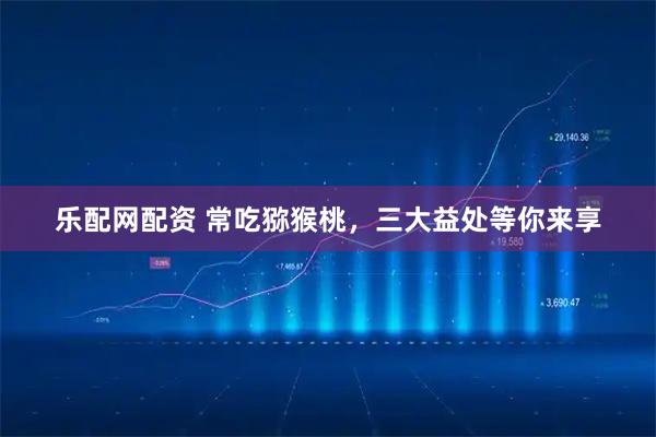 乐配网配资 常吃猕猴桃，三大益处等你来享