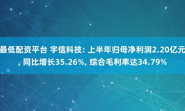 最低配资平台 宇信科技: 上半年归母净利润2.20亿元, 同比增长35.26%, 综合毛利率达34.79%