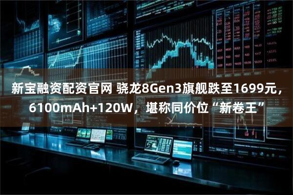 新宝融资配资官网 骁龙8Gen3旗舰跌至1699元，6100mAh+120W，堪称同价位“新卷王”