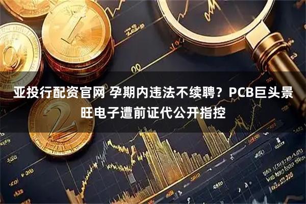 亚投行配资官网 孕期内违法不续聘？PCB巨头景旺电子遭前证代公开指控