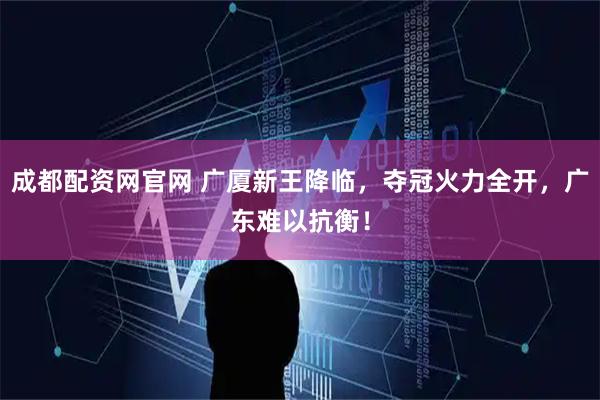 成都配资网官网 广厦新王降临，夺冠火力全开，广东难以抗衡！