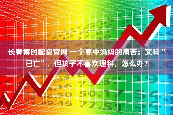 长春博时配资官网 一个高中妈妈的痛苦：文科“已亡”，但孩子不喜欢理科，怎么办？