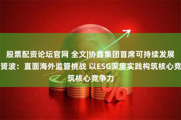 股票配资论坛官网 全文|协鑫集团首席可持续发展官宋贇波：直面海外监管挑战 以ESG深度实践构筑核心竞争力