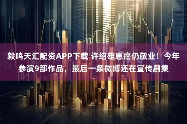 毅鸣天汇配资APP下载 许绍雄患癌仍敬业！今年参演9部作品，最后一条微博还在宣传剧集