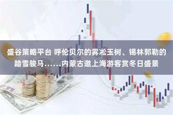 盛谷策略平台 呼伦贝尔的雾凇玉树、锡林郭勒的踏雪骏马……内蒙古邀上海游客赏冬日盛景