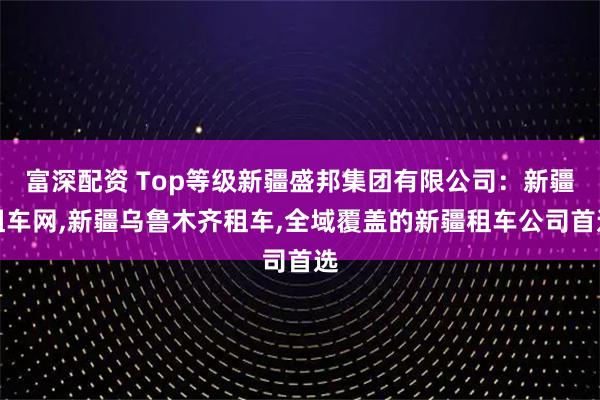 富深配资 Top等级新疆盛邦集团有限公司：新疆租车网,新疆乌鲁木齐租车,全域覆盖的新疆租车公司首选