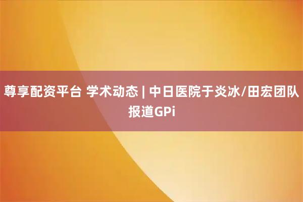 尊享配资平台 学术动态 | 中日医院于炎冰/田宏团队报道GPi