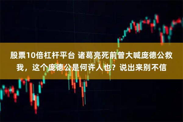 股票10倍杠杆平台 诸葛亮死前曾大喊庞德公救我，这个庞德公是何许人也？说出来别不信