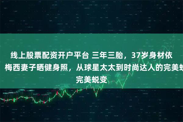 线上股票配资开户平台 三年三胎，37岁身材依旧，梅西妻子晒健身照，从球星太太到时尚达人的完美蜕变