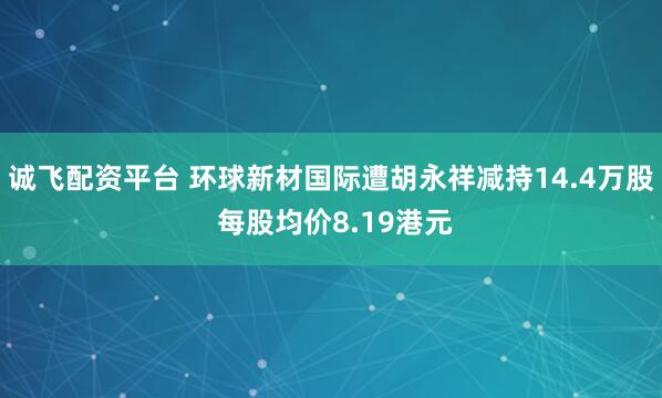 诚飞配资平台 环球新材国际遭胡永祥减持14.4万股 每股均价8.19港元