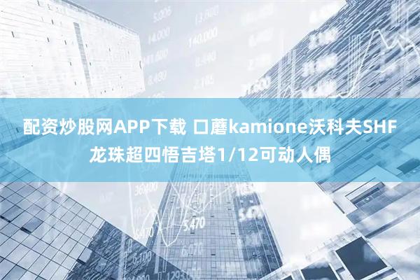 配资炒股网APP下载 口蘑kamione沃科夫SHF龙珠超四悟吉塔1/12可动人偶