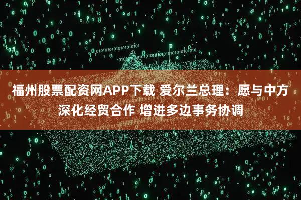 福州股票配资网APP下载 爱尔兰总理：愿与中方深化经贸合作 增进多边事务协调