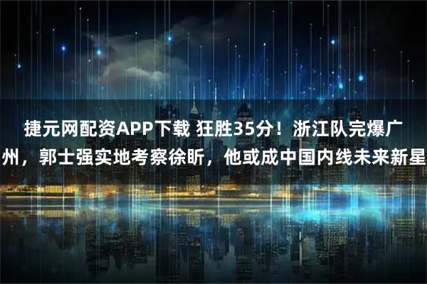 捷元网配资APP下载 狂胜35分！浙江队完爆广州，郭士强实地考察徐盺，他或成中国内线未来新星