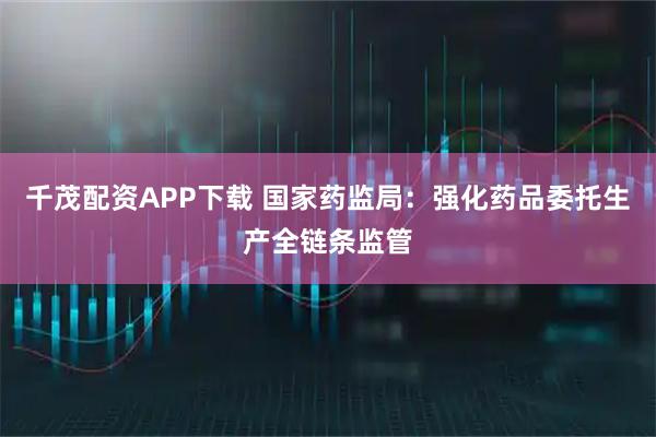 千茂配资APP下载 国家药监局：强化药品委托生产全链条监管