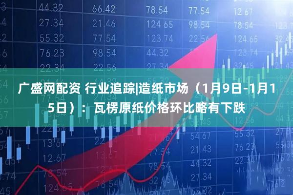 广盛网配资 行业追踪|造纸市场（1月9日-1月15日）：瓦楞原纸价格环比略有下跌