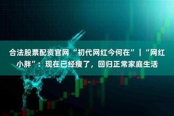 合法股票配资官网 “初代网红今何在”｜“网红小胖”：现在已经瘦了，回归正常家庭生活