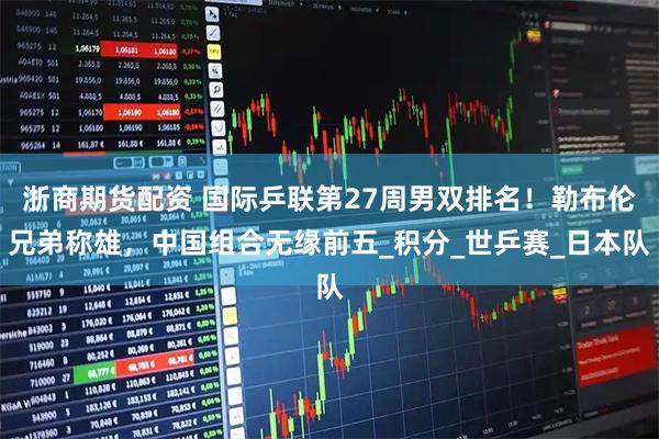 浙商期货配资 国际乒联第27周男双排名！勒布伦兄弟称雄，中国组合无缘前五_积分_世乒赛_日本队