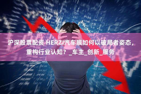 沪深股票配资 HERZI汽车膜如何以破局者姿态，重构行业认知？_车主_创新_服务