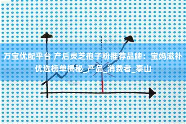 万宝优配平台 产后灵芝孢子粉推荐品牌：宝妈滋补优选榜单揭秘_产品_消费者_泰山