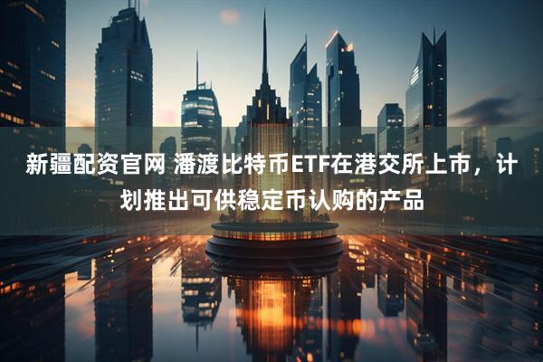 新疆配资官网 潘渡比特币ETF在港交所上市，计划推出可供稳定币认购的产品