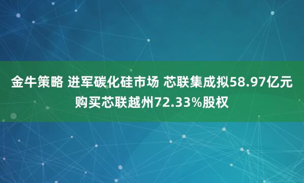 金牛策略 进军碳化硅市场 芯联集成拟58.97亿元购买芯联越州72.33%股权
