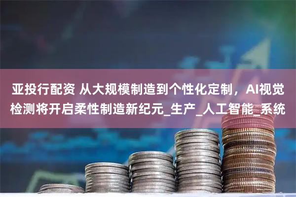 亚投行配资 从大规模制造到个性化定制，AI视觉检测将开启柔性制造新纪元_生产_人工智能_系统