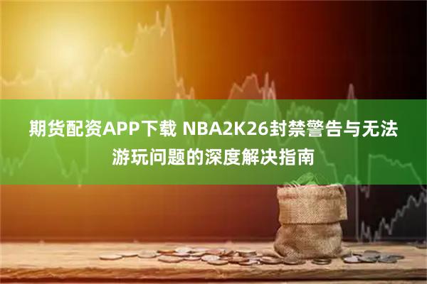 期货配资APP下载 NBA2K26封禁警告与无法游玩问题的深度解决指南