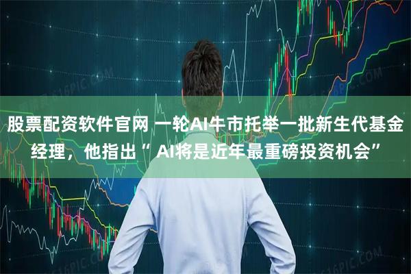 股票配资软件官网 一轮AI牛市托举一批新生代基金经理，他指出“ AI将是近年最重磅投资机会”