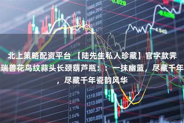 北上策略配资平台 【陆先生私人珍藏】官字款霁蓝釉堆塑瑞兽花鸟纹蒜头长颈葫芦瓶：：一抹幽蓝，尽藏千年瓷韵风华