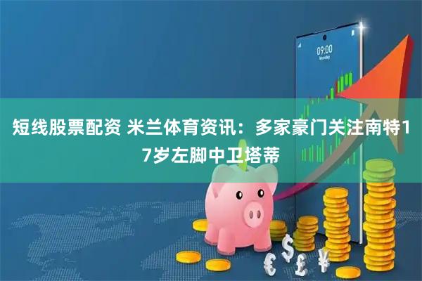 短线股票配资 米兰体育资讯：多家豪门关注南特17岁左脚中卫塔蒂