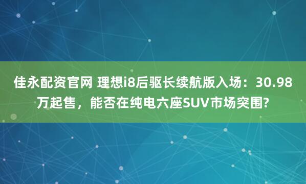 佳永配资官网 理想i8后驱长续航版入场：30.98万起售，能否在纯电六座SUV市场突围?