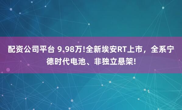 配资公司平台 9.98万!全新埃安RT上市，全系宁德时代电池、非独立悬架!
